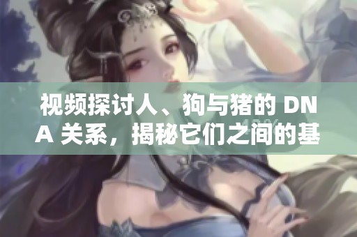 视频探讨人、狗与猪的 DNA 关系，揭秘它们之间的基因奥秘！