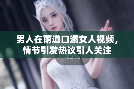男人在荫道口添女人视频，情节引发热议引人关注