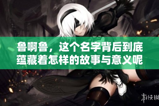 鲁啊鲁，这个名字背后到底蕴藏着怎样的故事与意义呢