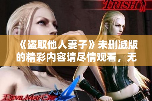 《盗取他人妻子》未删减版的精彩内容请尽情观看，无需担心任何限制！
