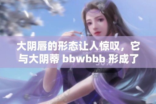 大阴唇的形态让人惊叹，它与大阴蒂 bbwbbb 形成了独特的对比。