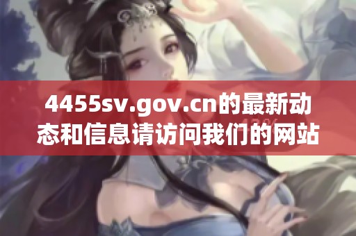 4455sv.gov.cn的最新动态和信息请访问我们的网站，了解更多内容。