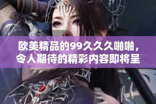 欧美精品的99**久啪啪，令人期待的精彩内容即将呈现。