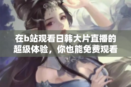 在b站观看日韩大片直播的超级体验，你也能免费观看精彩内容！