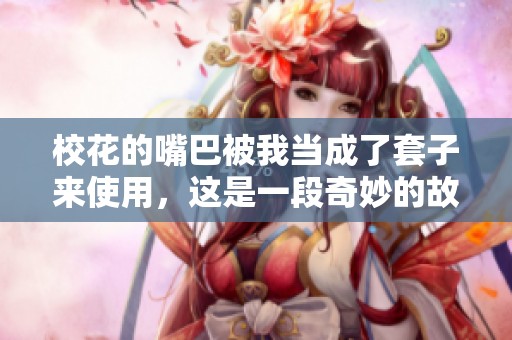 校花的嘴巴被我当成了套子来使用，这是一段奇妙的故事