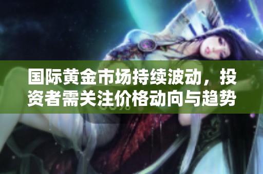 国际黄金市场持续波动，投资者需关注价格动向与趋势变化