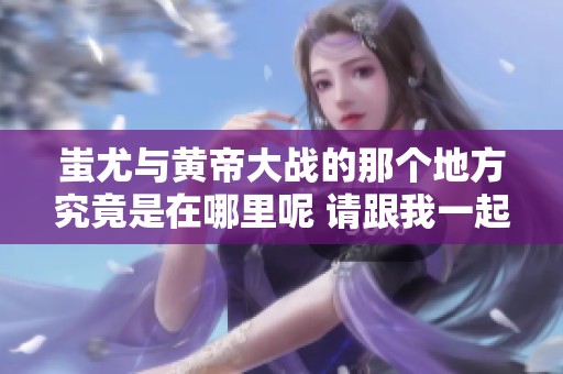 蚩尤与黄帝大战的那个地方究竟是在哪里呢 请跟我一起探讨一下