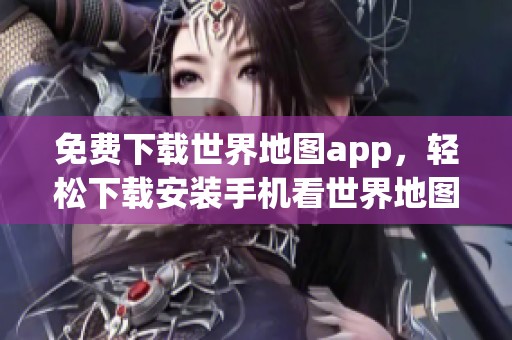 免费下载世界地图app，轻松下载安装手机看世界地图的精彩软件