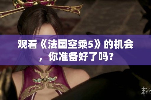 观看《法国空乘5》的机会，你准备好了吗？