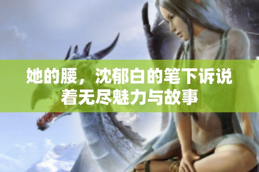 她的腰，沈郁白的笔下诉说着无尽魅力与故事