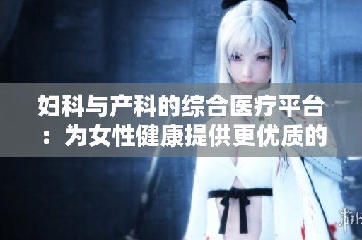 妇科与产科的综合医疗平台：为女性健康提供更优质的服务与保障