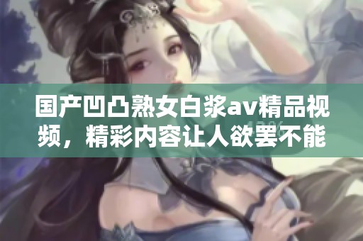 国产凹凸熟女白浆**精品视频，精彩内容让人欲罢不能，快来探索吧！
