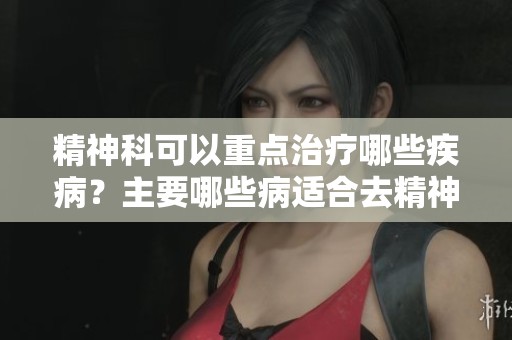 精神科可以重点治疗哪些疾病？主要哪些病适合去精神科就诊呢