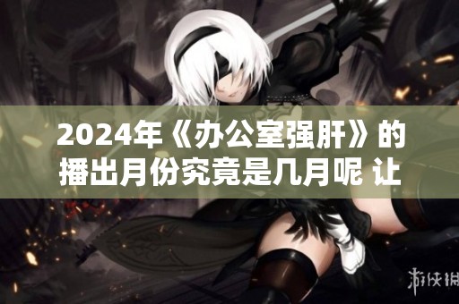 2024年《办公室强肝》的播出月份究竟是几月呢 让我们一起期待吧