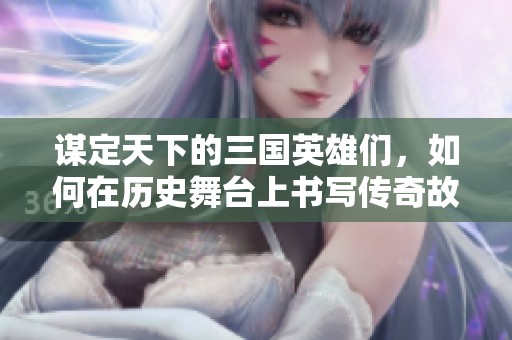 谋定天下的三国英雄们，如何在历史舞台上书写传奇故事
