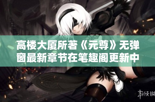 高楼大厦所著《元尊》无弹窗最新章节在笔趣阁更新中请大家关注