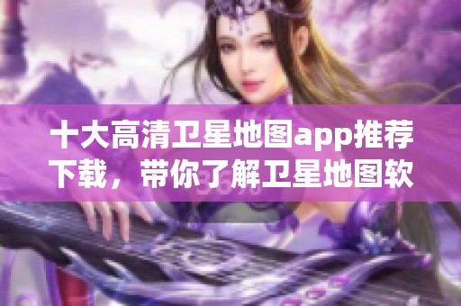 十大高清卫星地图app推荐下载，带你了解卫星地图软件排行榜前十名