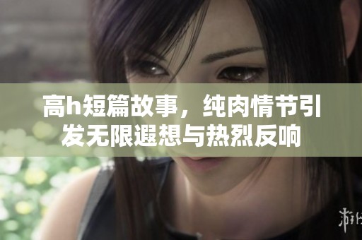 高h短篇故事，纯肉情节引发无限遐想与热烈反响