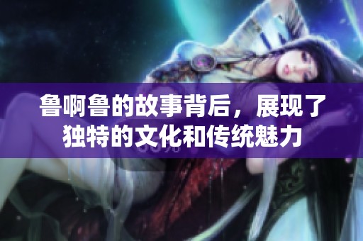 鲁啊鲁的故事背后，展现了独特的文化和传统魅力
