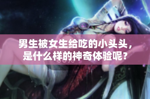 男生被女生给吃的小头头，是什么样的神奇体验呢？