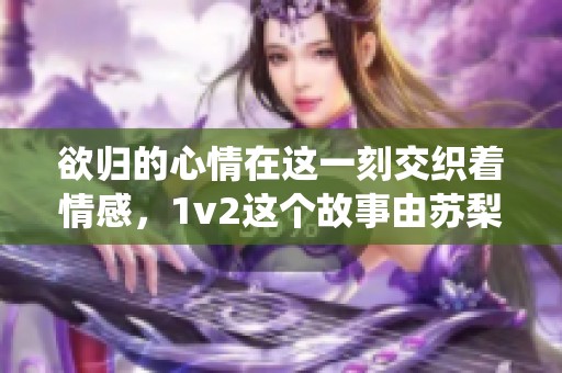 欲归的心情在这一刻交织着情感，1v2这个故事由苏梨倾情演绎