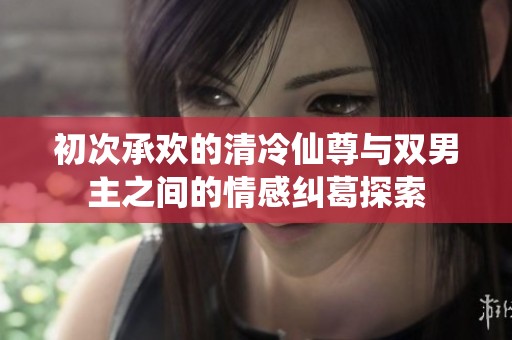 初次承欢的清冷仙尊与双男主之间的情感纠葛探索