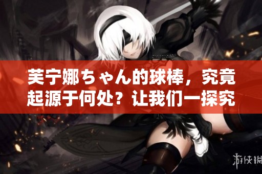 芙宁娜ちゃん的球棒，究竟起源于何处？让我们一探究竟！