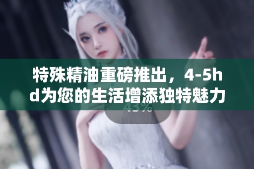 特殊精油重磅推出，4-5hd为您的生活增添独特魅力