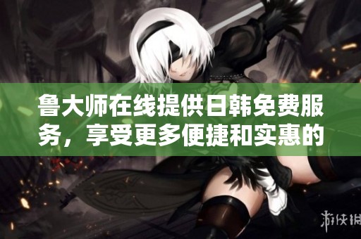 鲁大师在线提供日韩免费服务，享受更多便捷和实惠的用户体验