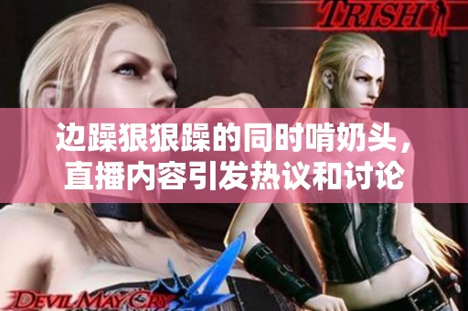边躁**躁的同时啃奶头，直播内容引发热议和讨论