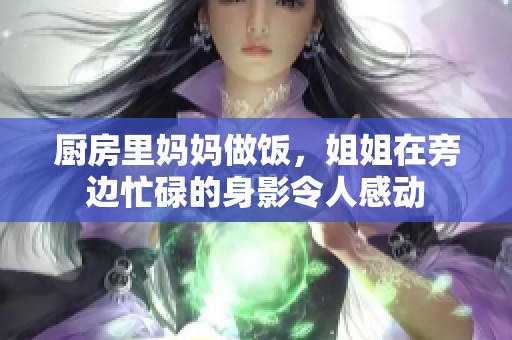 厨房里妈妈做饭，姐姐在旁边忙碌的身影令人感动