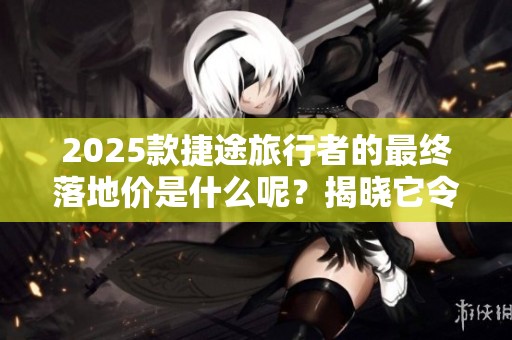 2025款捷途旅行者的最终落地价是什么呢？揭晓它令人期待的价格配置！