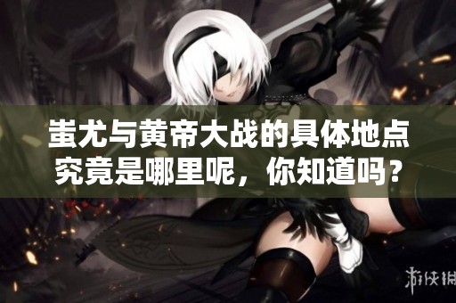 蚩尤与黄帝大战的具体地点究竟是哪里呢，你知道吗？