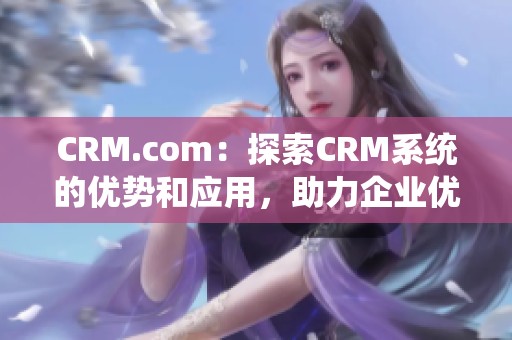 CRM.com：探索CRM系统的优势和应用，助力企业优化客户关系管理