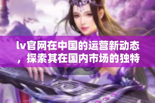 lv官网在中国的运营新动态，探索其在国内市场的独特策略与发展