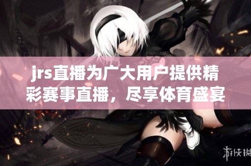 jrs直播为广大用户提供精彩赛事直播，尽享**盛宴的完美体验