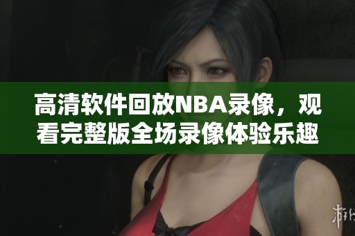 高清软件回放NBA录像，观看完整版全场录像体验乐趣