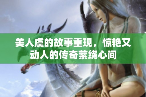 美人虞的故事重现，惊艳又动人的传奇萦绕心间