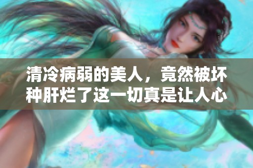清冷病弱的美人，竟然被坏种肝烂了这一切真是让人心痛