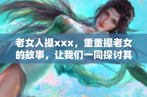 老女人搡xxx，重重搡老女的故事，让我们一同探讨其中的深意