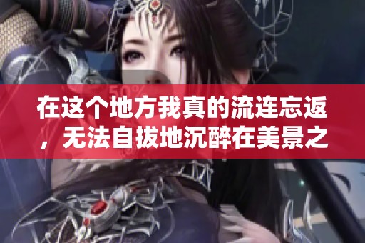 在这个地方我真的流连忘返，无法自拔地沉醉在美景之中