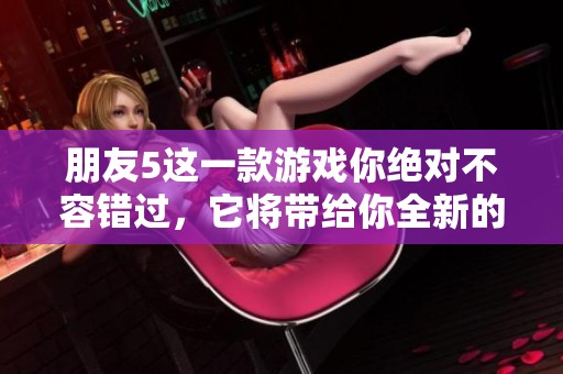 朋友5这一款游戏你绝对不容错过，它将带给你全新的体验与乐趣