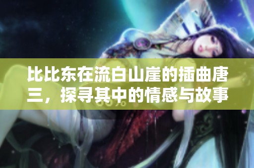 比比东在流白山崖的插曲唐三，探寻其中的情感与故事