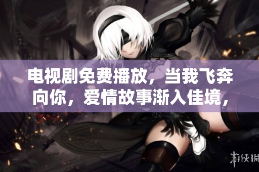 电视剧免费播放，当我飞奔向你，爱情故事渐入佳境，感动不已。