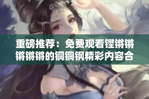 重磅推荐：免费观看铿锵锵锵锵锵的铜铜钢精彩内容合集