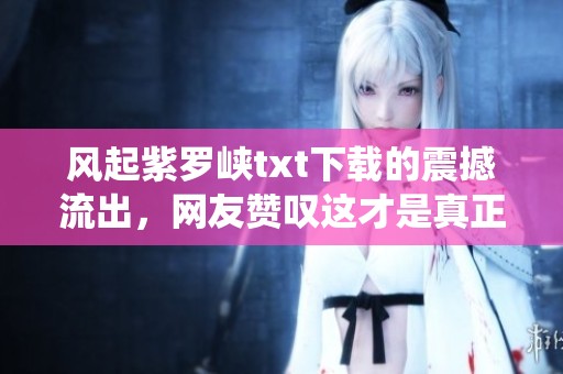 风起紫罗峡txt下载的震撼流出，网友赞叹这才是真正的仙侠巅峰！