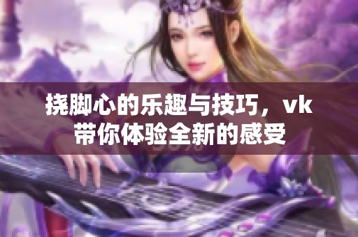 挠脚心的乐趣与技巧，vk带你体验全新的感受