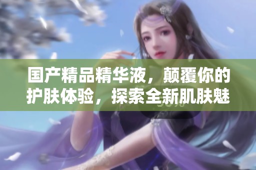 ****精华液，颠覆你的护肤体验，探索全新肌肤魅力之旅