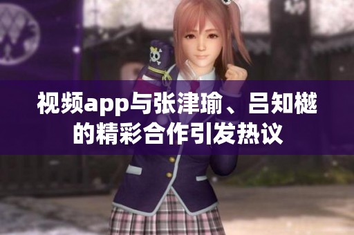 视频app与张津瑜、吕知樾的精彩合作引发热议