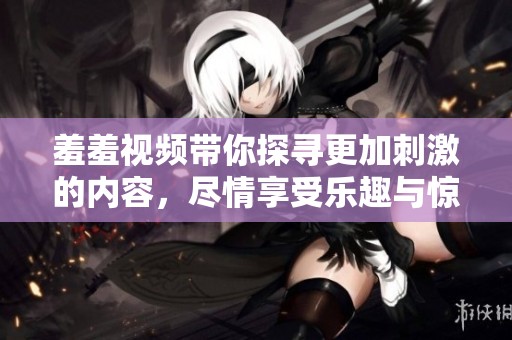 羞羞视频带你探寻更加刺激的内容，尽情享受乐趣与惊喜吧！
